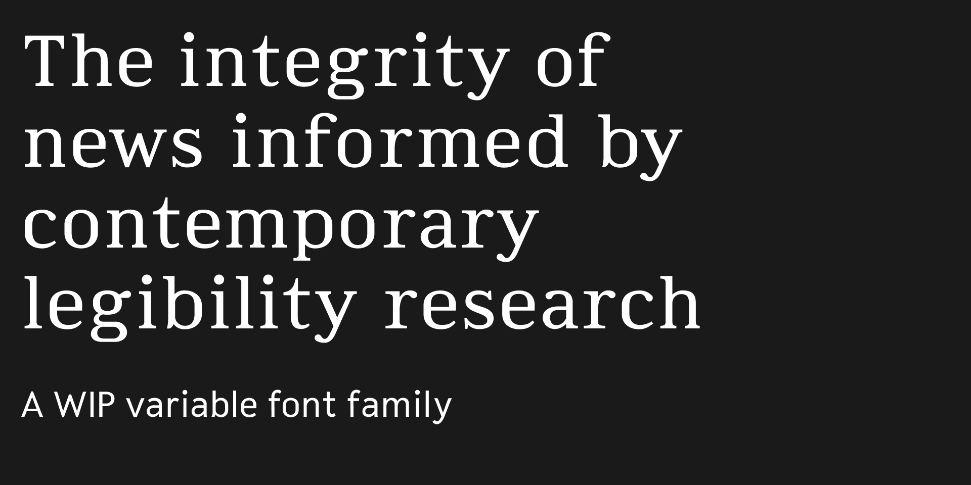 Type specimen: The integrity of news informed by contemporary legibiility research. A WIP variable font family.